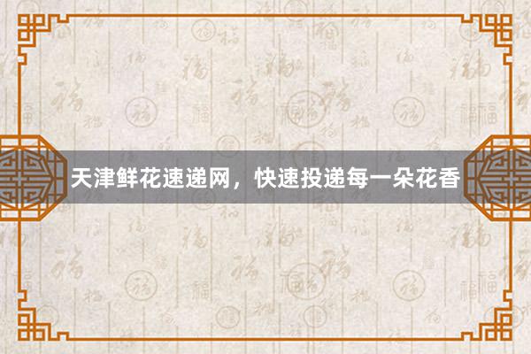 天津鲜花速递网，快速投递每一朵花香